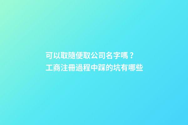 可以取隨便取公司名字嗎？工商注冊過程中踩的坑有哪些-第1張-公司起名-玄機派